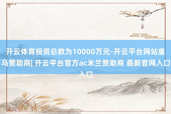 开云体育投资总数为10000万元-开云平台网站皇马赞助商| 开云平台官方ac米兰赞助商 最新官网入口