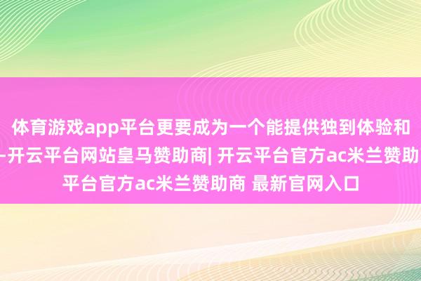 体育游戏app平台更要成为一个能提供独到体验和情感勾搭的平台-开云平台网站皇马赞助商| 开云平台官方ac米兰赞助商 最新官网入口