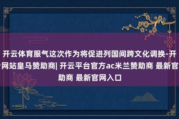 开云体育服气这次作为将促进列国间跨文化调换-开云平台网站皇马赞助商| 开云平台官方ac米兰赞助商 最新官网入口