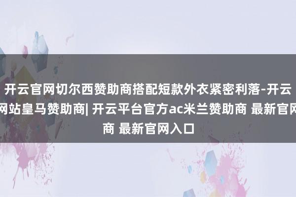 开云官网切尔西赞助商搭配短款外衣紧密利落-开云平台网站皇马赞助商| 开云平台官方ac米兰赞助商 最新官网入口