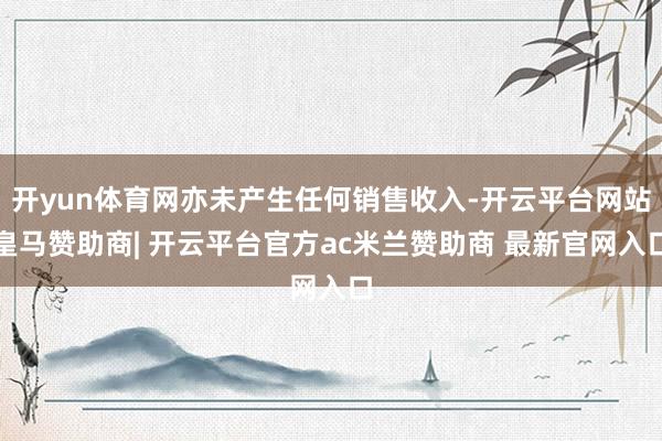 开yun体育网亦未产生任何销售收入-开云平台网站皇马赞助商| 开云平台官方ac米兰赞助商 最新官网入口