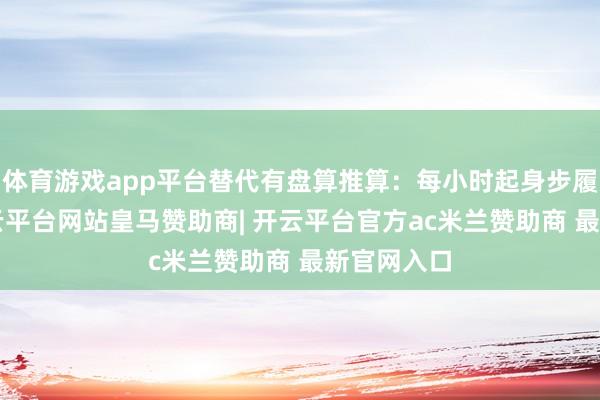 体育游戏app平台替代有盘算推算:每小时起身步履5分钟-开云平台网站皇马赞助商| 开云平台官方ac米兰赞助商 最新官网入口