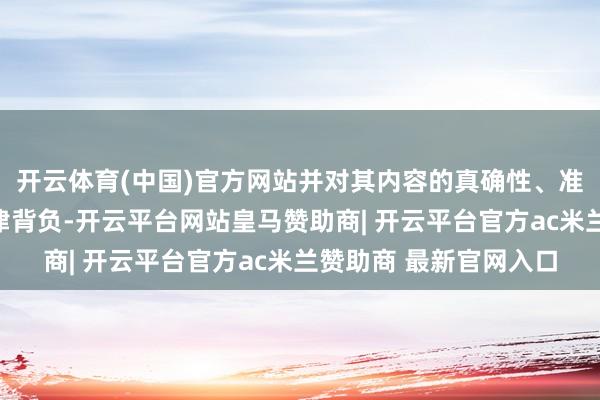 开云体育(中国)官方网站并对其内容的真确性、准确性和齐备性承担法律背负-开云平台网站皇马赞助商| 开云平台官方ac米兰赞助商 最新官网入口