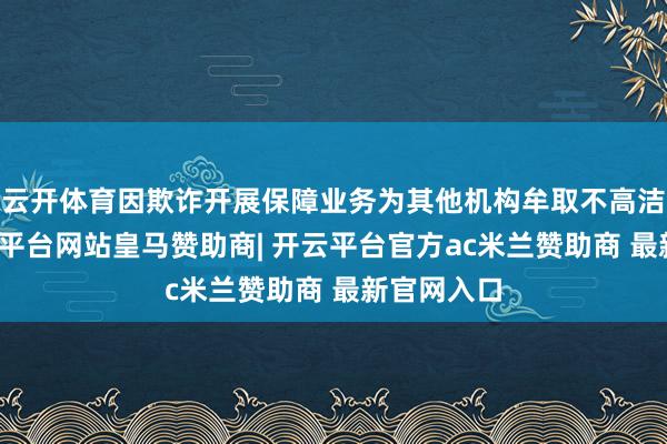 云开体育因欺诈开展保障业务为其他机构牟取不高洁利益-开云平台网站皇马赞助商| 开云平台官方ac米兰赞助商 最新官网入口