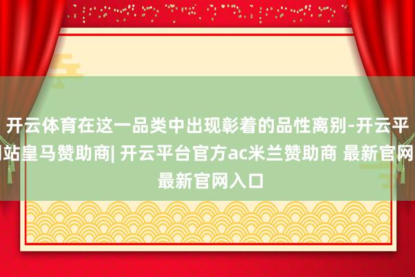 开云体育在这一品类中出现彰着的品性离别-开云平台网站皇马赞助商| 开云平台官方ac米兰赞助商 最新官网入口