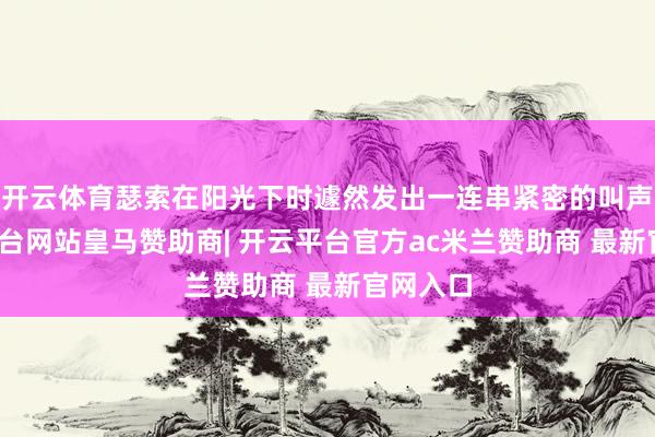 开云体育瑟索在阳光下时遽然发出一连串紧密的叫声-开云平台网站皇马赞助商| 开云平台官方ac米兰赞助商 最新官网入口
