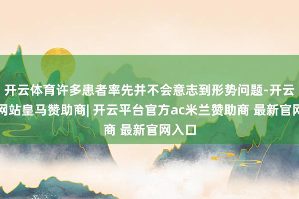 开云体育许多患者率先并不会意志到形势问题-开云平台网站皇马赞助商| 开云平台官方ac米兰赞助商 最新官网入口