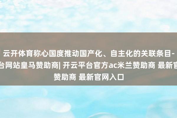 云开体育称心国度推动国产化、自主化的关联条目-开云平台网站皇马赞助商| 开云平台官方ac米兰赞助商 最新官网入口