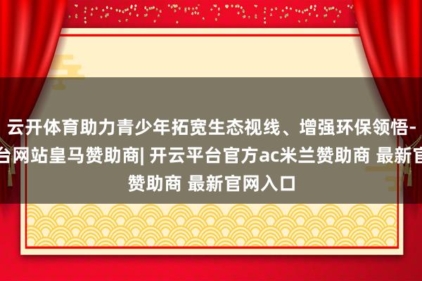 云开体育助力青少年拓宽生态视线、增强环保领悟-开云平台网站皇马赞助商| 开云平台官方ac米兰赞助商 最新官网入口