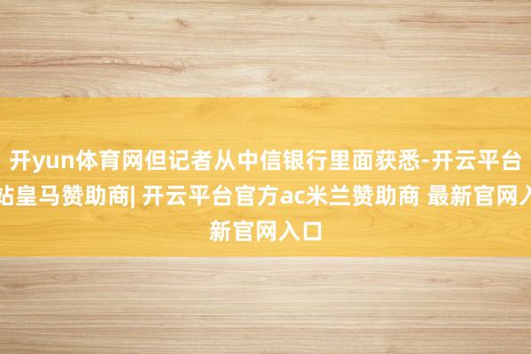 开yun体育网但记者从中信银行里面获悉-开云平台网站皇马赞助商| 开云平台官方ac米兰赞助商 最新官网入口