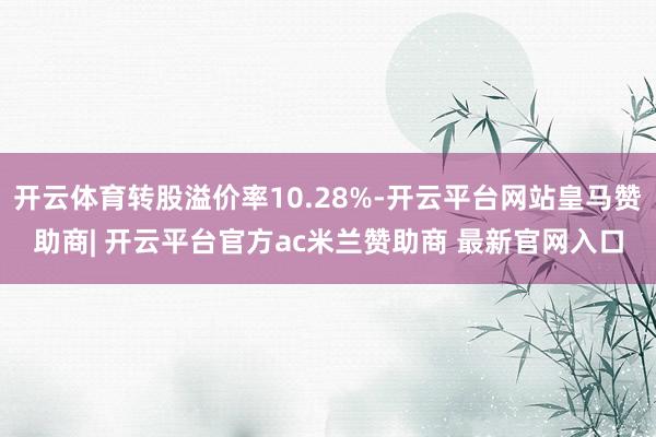 开云体育转股溢价率10.28%-开云平台网站皇马赞助商| 开云平台官方ac米兰赞助商 最新官网入口