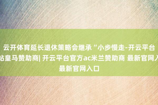 云开体育延长退休策略会继承“小步慢走-开云平台网站皇马赞助商| 开云平台官方ac米兰赞助商 最新官网入口