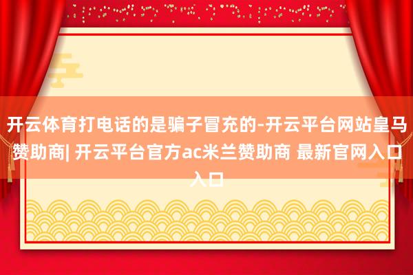 开云体育打电话的是骗子冒充的-开云平台网站皇马赞助商| 开云平台官方ac米兰赞助商 最新官网入口