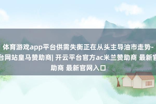 体育游戏app平台供需失衡正在从头主导油市走势-开云平台网站皇马赞助商| 开云平台官方ac米兰赞助商 最新官网入口