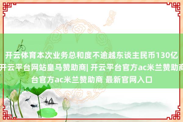 开云体育本次业务总和度不逾越东谈主民币130亿元或等值外币-开云平台网站皇马赞助商| 开云平台官方ac米兰赞助商 最新官网入口