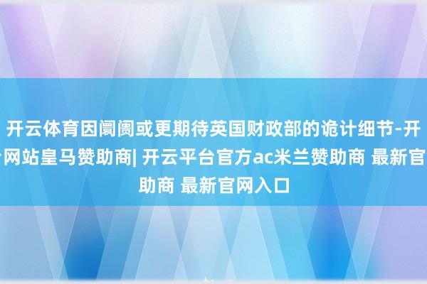开云体育因阛阓或更期待英国财政部的诡计细节-开云平台网站皇马赞助商| 开云平台官方ac米兰赞助商 最新官网入口