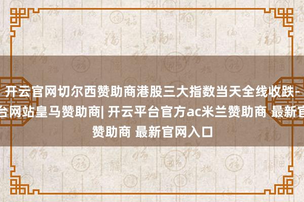 开云官网切尔西赞助商港股三大指数当天全线收跌-开云平台网站皇马赞助商| 开云平台官方ac米兰赞助商 最新官网入口