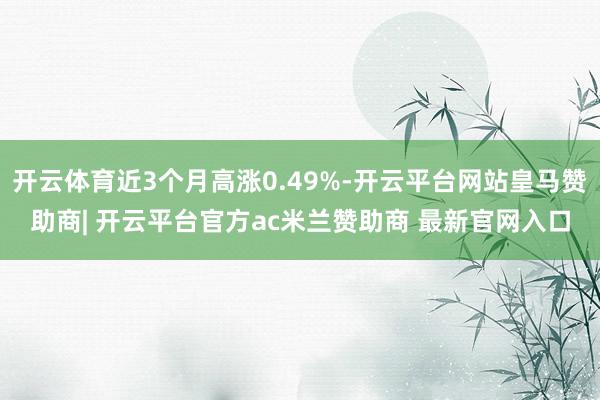 开云体育近3个月高涨0.49%-开云平台网站皇马赞助商| 开云平台官方ac米兰赞助商 最新官网入口