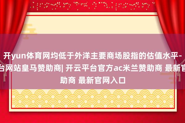 开yun体育网均低于外洋主要商场股指的估值水平-开云平台网站皇马赞助商| 开云平台官方ac米兰赞助商 最新官网入口