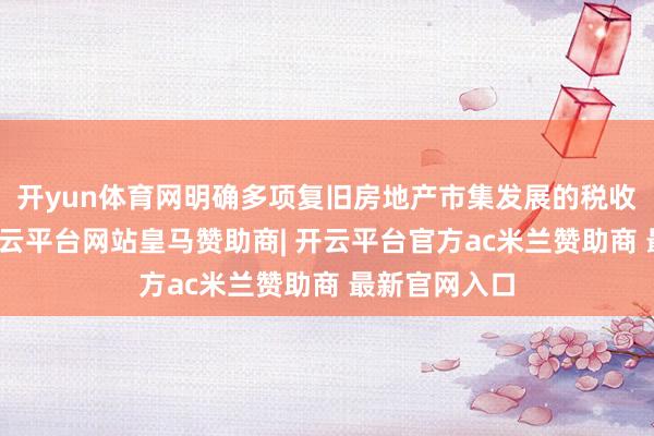 开yun体育网明确多项复旧房地产市集发展的税收优惠计谋-开云平台网站皇马赞助商| 开云平台官方ac米兰赞助商 最新官网入口