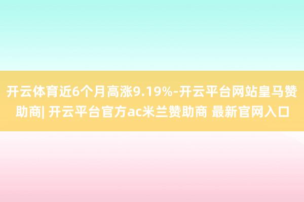 开云体育近6个月高涨9.19%-开云平台网站皇马赞助商| 开云平台官方ac米兰赞助商 最新官网入口