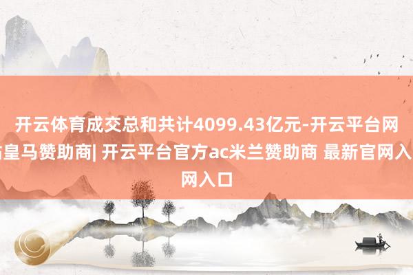 开云体育成交总和共计4099.43亿元-开云平台网站皇马赞助商| 开云平台官方ac米兰赞助商 最新官网入口