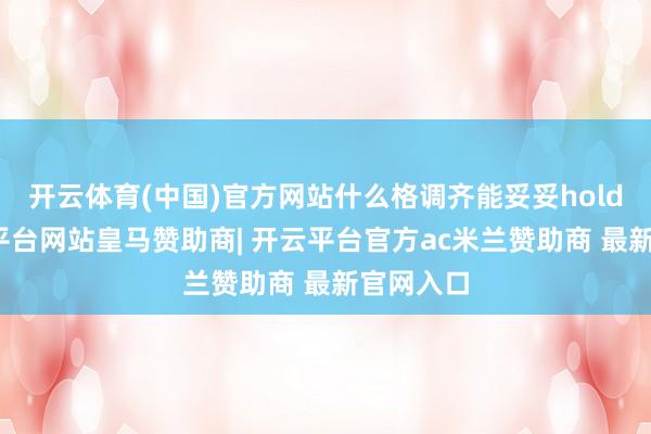 开云体育(中国)官方网站什么格调齐能妥妥hold住-开云平台网站皇马赞助商| 开云平台官方ac米兰赞助商 最新官网入口