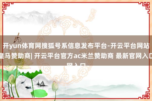 开yun体育网搜狐号系信息发布平台-开云平台网站皇马赞助商| 开云平台官方ac米兰赞助商 最新官网入口