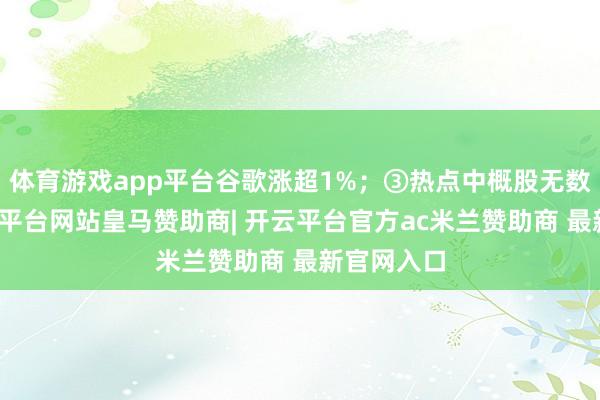 体育游戏app平台谷歌涨超1%；③热点中概股无数高潮-开云平台网站皇马赞助商| 开云平台官方ac米兰赞助商 最新官网入口