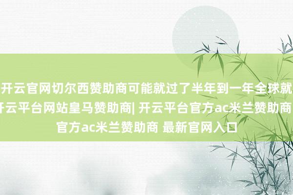 开云官网切尔西赞助商可能就过了半年到一年全球就王人相宜了-开云平台网站皇马赞助商| 开云平台官方ac米兰赞助商 最新官网入口