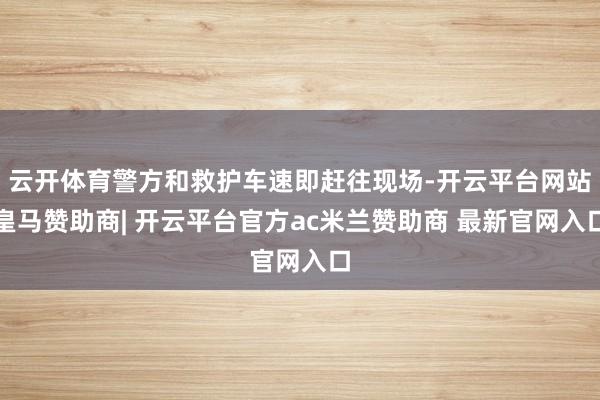 云开体育警方和救护车速即赶往现场-开云平台网站皇马赞助商| 开云平台官方ac米兰赞助商 最新官网入口