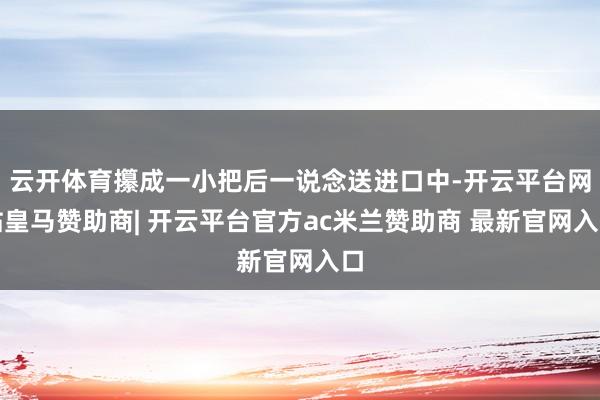 云开体育攥成一小把后一说念送进口中-开云平台网站皇马赞助商| 开云平台官方ac米兰赞助商 最新官网入口