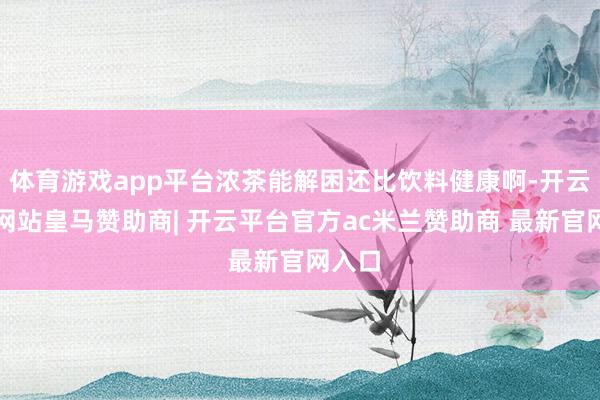 体育游戏app平台浓茶能解困还比饮料健康啊-开云平台网站皇马赞助商| 开云平台官方ac米兰赞助商 最新官网入口