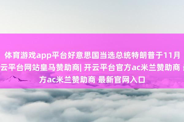 体育游戏app平台好意思国当选总统特朗普于11月12日通知-开云平台网站皇马赞助商| 开云平台官方ac米兰赞助商 最新官网入口