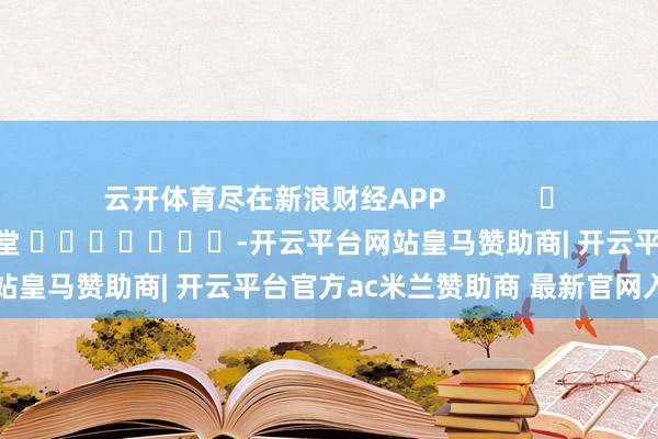 云开体育尽在新浪财经APP            						攀扯裁剪：刘亮堂 							-开云平台网站皇马赞助商| 开云平台官方ac米兰赞助商 最新官网入口