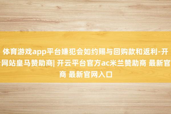 体育游戏app平台嫌犯会如约赐与回购款和返利-开云平台网站皇马赞助商| 开云平台官方ac米兰赞助商 最新官网入口