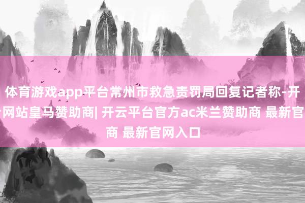 体育游戏app平台常州市救急责罚局回复记者称-开云平台网站皇马赞助商| 开云平台官方ac米兰赞助商 最新官网入口