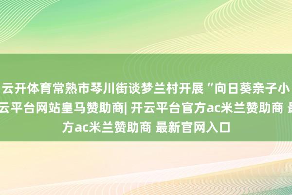 云开体育常熟市琴川街谈梦兰村开展“向日葵亲子小屋”活动-开云平台网站皇马赞助商| 开云平台官方ac米兰赞助商 最新官网入口