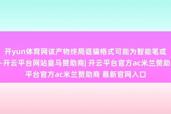 开yun体育网该产物终局诓骗格式可能为智能笔或便携式音频诱导-开云平台网站皇马赞助商| 开云平台官方ac米兰赞助商 最新官网入口