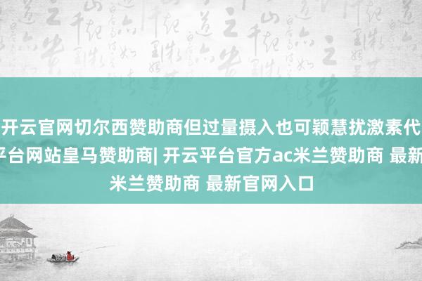 开云官网切尔西赞助商但过量摄入也可颖慧扰激素代谢-开云平台网站皇马赞助商| 开云平台官方ac米兰赞助商 最新官网入口