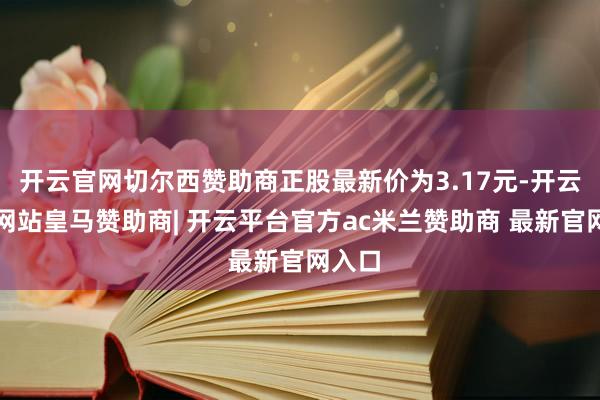 开云官网切尔西赞助商正股最新价为3.17元-开云平台网站皇马赞助商| 开云平台官方ac米兰赞助商 最新官网入口