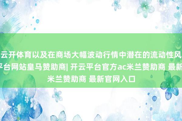 云开体育以及在商场大幅波动行情中潜在的流动性风险-开云平台网站皇马赞助商| 开云平台官方ac米兰赞助商 最新官网入口