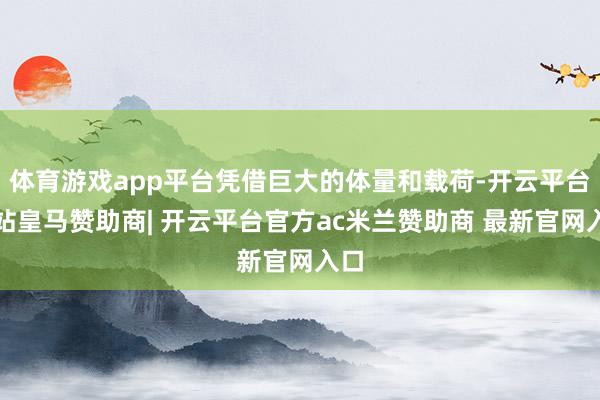 体育游戏app平台凭借巨大的体量和载荷-开云平台网站皇马赞助商| 开云平台官方ac米兰赞助商 最新官网入口