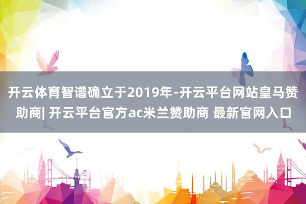 开云体育智谱确立于2019年-开云平台网站皇马赞助商| 开云平台官方ac米兰赞助商 最新官网入口