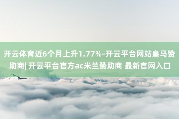 开云体育近6个月上升1.77%-开云平台网站皇马赞助商| 开云平台官方ac米兰赞助商 最新官网入口