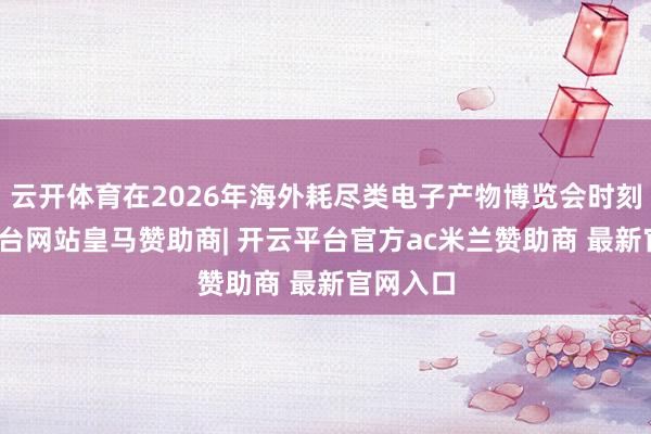 云开体育在2026年海外耗尽类电子产物博览会时刻-开云平台网站皇马赞助商| 开云平台官方ac米兰赞助商 最新官网入口