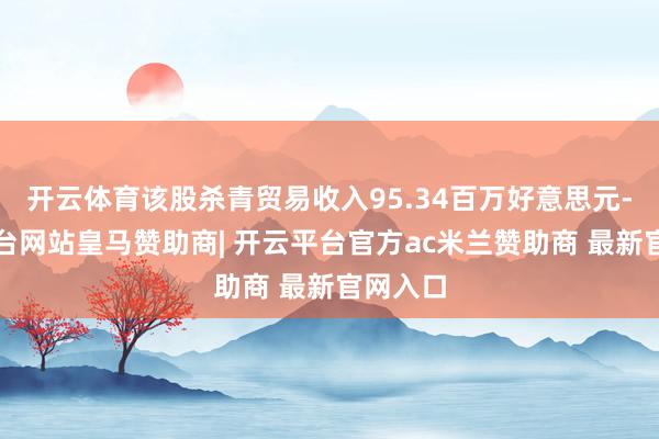 开云体育该股杀青贸易收入95.34百万好意思元-开云平台网站皇马赞助商| 开云平台官方ac米兰赞助商 最新官网入口