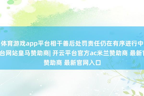 体育游戏app平台相干善后处罚责任仍在有序进行中-开云平台网站皇马赞助商| 开云平台官方ac米兰赞助商 最新官网入口