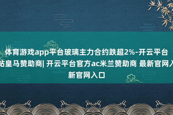 体育游戏app平台玻璃主力合约跌超2%-开云平台网站皇马赞助商| 开云平台官方ac米兰赞助商 最新官网入口