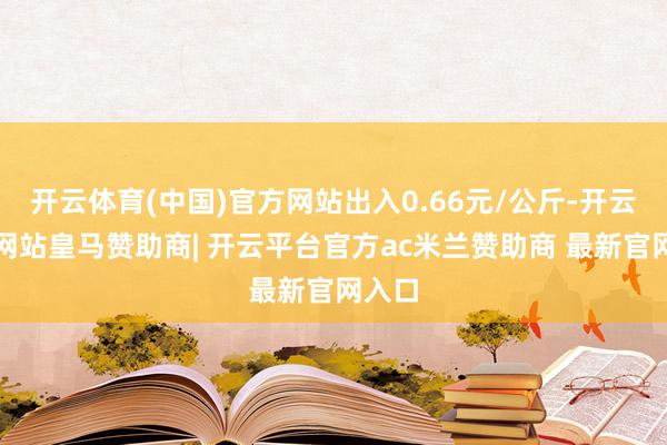 开云体育(中国)官方网站出入0.66元/公斤-开云平台网站皇马赞助商| 开云平台官方ac米兰赞助商 最新官网入口